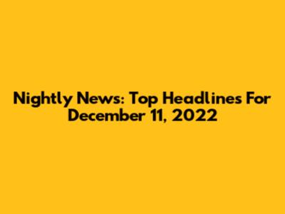 Nightly News: Top Headlines For December 11, 2022