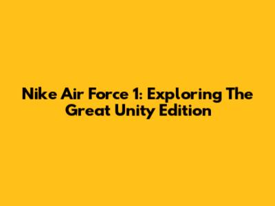 Nike Air Force 1: Exploring The Great Unity Edition