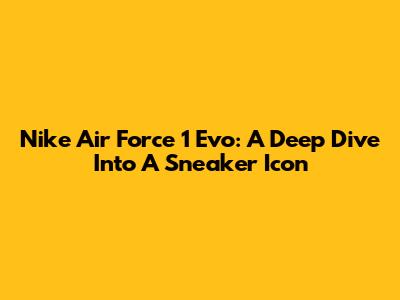 Nike Air Force 1 Evo: A Deep Dive Into A Sneaker Icon