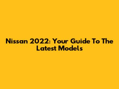Nissan 2022: Your Guide To The Latest Models