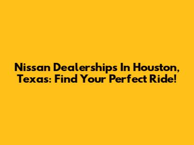Nissan Dealerships In Houston, Texas: Find Your Perfect Ride!