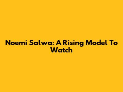 Noemi Salwa: A Rising Model To Watch