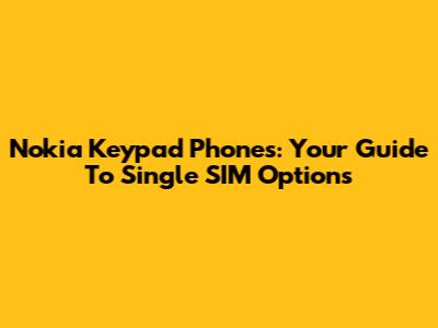 Nokia Keypad Phones: Your Guide To Single SIM Options