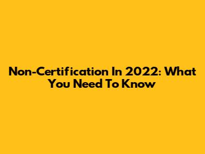 Non-Certification In 2022: What You Need To Know