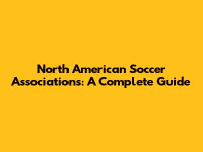 North American Soccer Associations: A Complete Guide