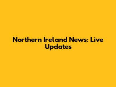 Northern Ireland News: Live Updates