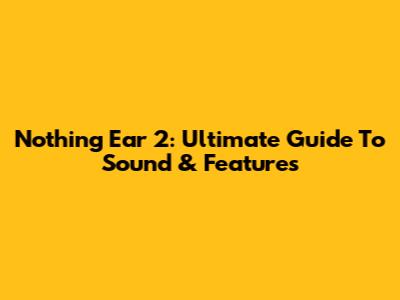 Nothing Ear 2: Ultimate Guide To Sound & Features