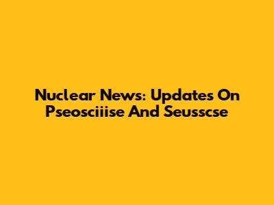 Nuclear News: Updates On Pseosciiise And Seusscse
