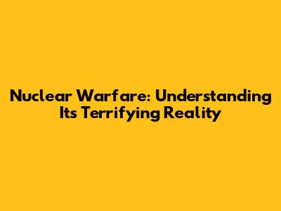 Nuclear Warfare: Understanding Its Terrifying Reality