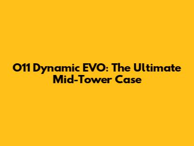 O11 Dynamic EVO: The Ultimate Mid-Tower Case