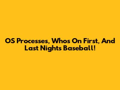OS Processes, Who's On First, And Last Night's Baseball!