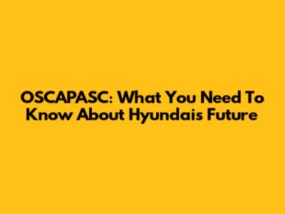 OSCAPASC: What You Need To Know About Hyundai's Future