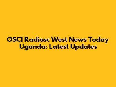 OSCI Radiosc West News Today Uganda: Latest Updates