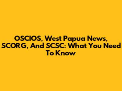 OSCIOS, West Papua News, SCORG, And SCSC: What You Need To Know