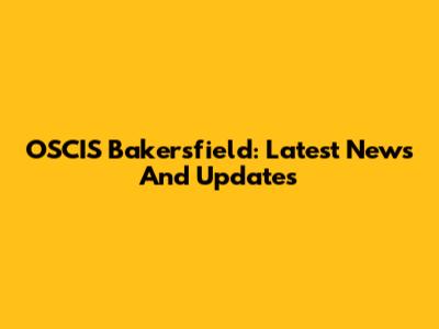 OSCIS Bakersfield: Latest News And Updates