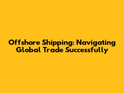 Offshore Shipping: Navigating Global Trade Successfully