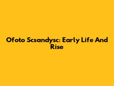 Ofoto Scsandysc: Early Life And Rise