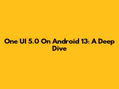 One UI 5.0 On Android 13: A Deep Dive