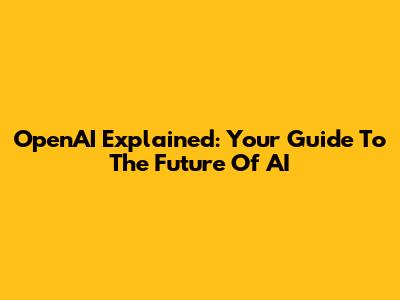 OpenAI Explained: Your Guide To The Future Of AI