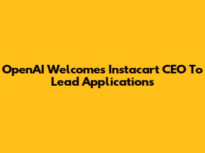 OpenAI Welcomes Instacart CEO To Lead Applications