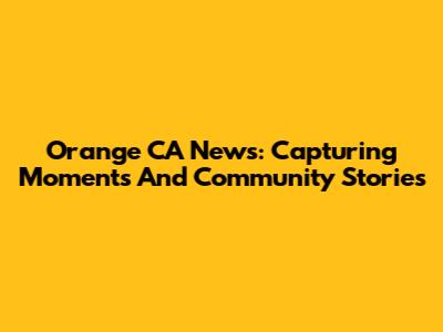 Orange CA News: Capturing Moments And Community Stories