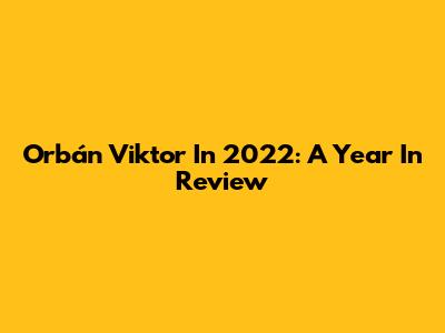 Orbán Viktor In 2022: A Year In Review