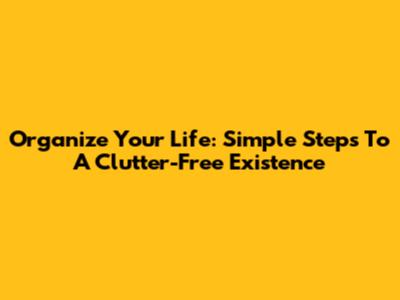Organize Your Life: Simple Steps To A Clutter-Free Existence