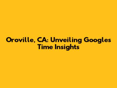Oroville, CA: Unveiling Google's Time Insights