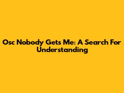 Osc Nobody Gets Me: A Search For Understanding