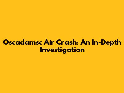 Oscadamsc Air Crash: An In-Depth Investigation