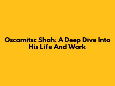Oscamitsc Shah: A Deep Dive Into His Life And Work