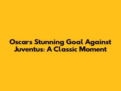 Oscar's Stunning Goal Against Juventus: A Classic Moment
