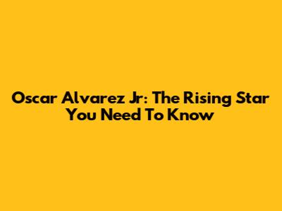 Oscar Alvarez Jr: The Rising Star You Need To Know