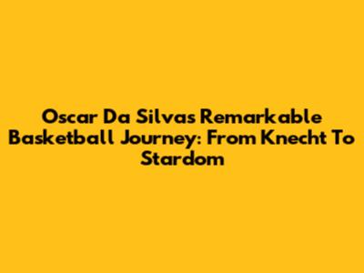 Oscar Da Silva's Remarkable Basketball Journey: From Knecht To Stardom