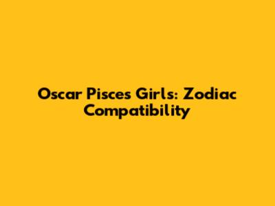 Oscar Pisces Girls: Zodiac Compatibility
