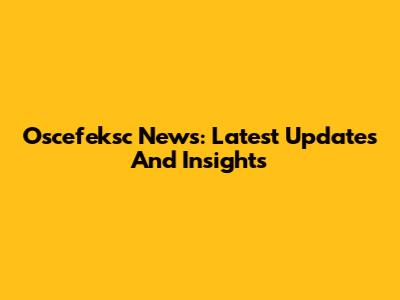 Oscefeksc News: Latest Updates And Insights