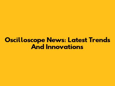 Oscilloscope News: Latest Trends And Innovations