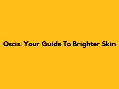Oscis: Your Guide To Brighter Skin