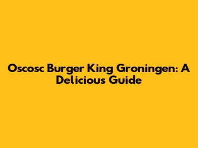 Oscosc Burger King Groningen: A Delicious Guide