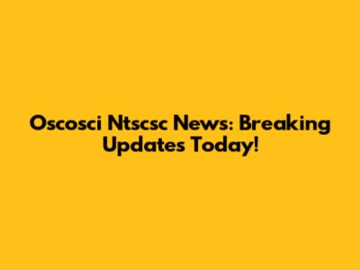 Oscosci Ntscsc News: Breaking Updates Today!