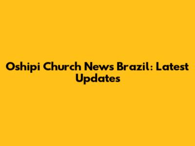 Oshipi Church News Brazil: Latest Updates
