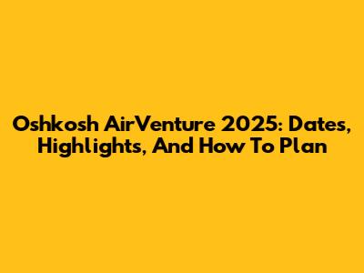 Oshkosh AirVenture 2025: Dates, Highlights, And How To Plan