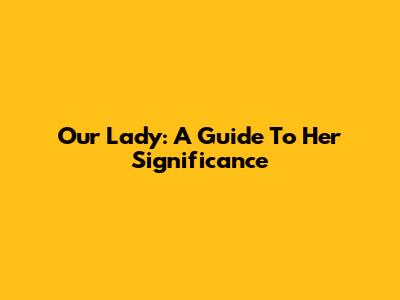 Our Lady: A Guide To Her Significance