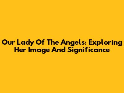 Our Lady Of The Angels: Exploring Her Image And Significance