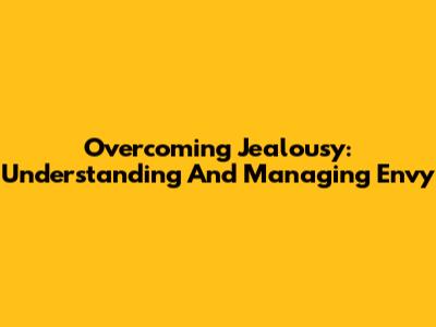 Overcoming Jealousy: Understanding And Managing Envy