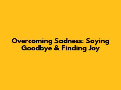 Overcoming Sadness: Saying Goodbye & Finding Joy