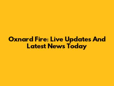 Oxnard Fire: Live Updates And Latest News Today