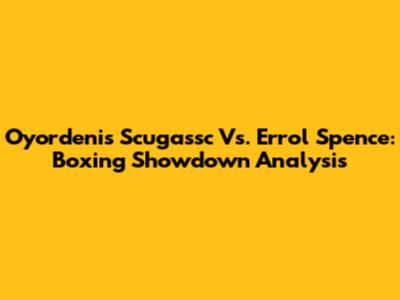 Oyordenis Scugassc Vs. Errol Spence: Boxing Showdown Analysis