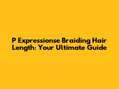 P Expressionse Braiding Hair Length: Your Ultimate Guide