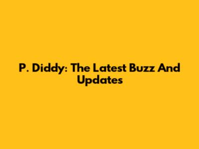 P. Diddy: The Latest Buzz And Updates